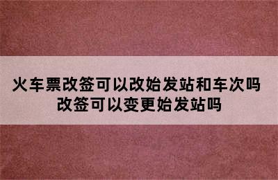 火车票改签可以改始发站和车次吗 改签可以变更始发站吗